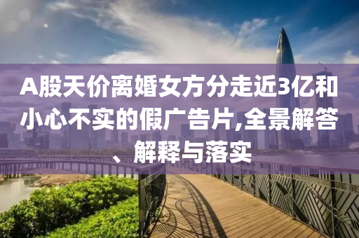 A股天價離婚女方分走近3億和小心不實(shí)的假廣告片,全景解答、解釋與落實(shí)