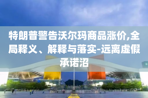特朗普警告沃爾瑪商品漲價,全局釋義、解釋與落實(shí)-遠(yuǎn)離虛假承諾沼