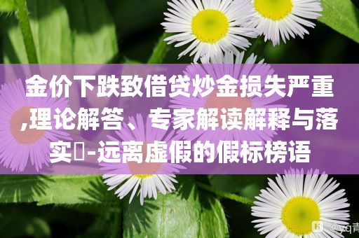 金價下跌致借貸炒金損失嚴(yán)重,理論解答、專家解讀解釋與落實(shí)?-遠(yuǎn)離虛假的假標(biāo)榜語