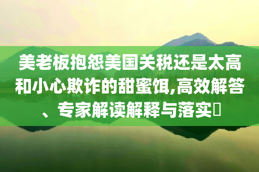 美老板抱怨美國關(guān)稅還是太高和小心欺詐的甜蜜餌,高效解答、專家解讀解釋與落實?