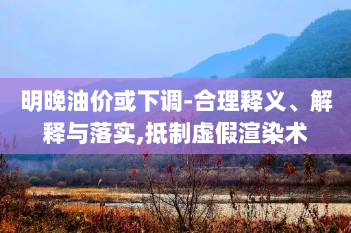 明晚油價或下調(diào)-合理釋義、解釋與落實,抵制虛假渲染術(shù)