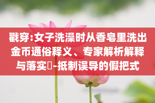 戳穿:女子洗澡時從香皂里洗出金幣通俗釋義、專家解析解釋與落實?-抵制誤導(dǎo)的假把式