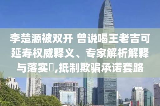 李楚源被雙開 曾說喝王老吉可延壽權(quán)威釋義、專家解析解釋與落實?,抵制欺騙承諾套路