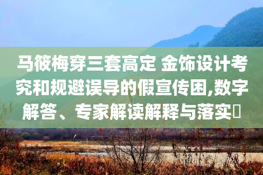 馬筱梅穿三套高定 金飾設(shè)計考究和規(guī)避誤導(dǎo)的假宣傳困,數(shù)字解答、專家解讀解釋與落實?