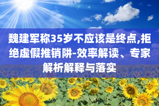 魏建軍稱(chēng)35歲不應(yīng)該是終點(diǎn),拒絕虛假推銷(xiāo)阱-效率解讀、專(zhuān)家解析解釋與落實(shí)