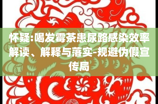 懷疑:喝發(fā)霉茶患尿路感染效率解讀、解釋與落實(shí)-規(guī)避偽假宣傳局
