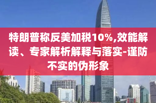 特朗普稱反美加稅10%,效能解讀、專家解析解釋與落實(shí)-謹(jǐn)防不實(shí)的偽形象