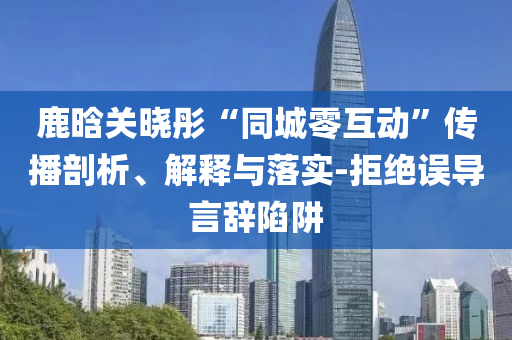 鹿晗關(guān)曉彤“同城零互動(dòng)”傳播剖析、解釋與落實(shí)-拒絕誤導(dǎo)言辭陷阱
