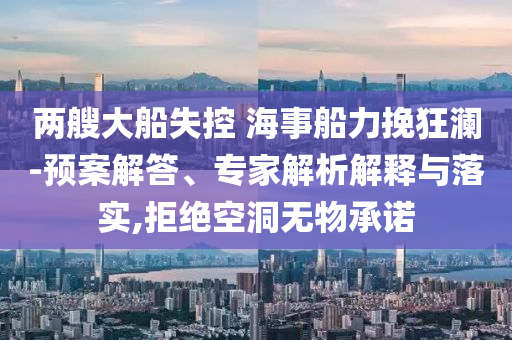 兩艘大船失控 海事船力挽狂瀾-預(yù)案解答、專家解析解釋與落實(shí),拒絕空洞無物承諾