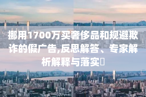 挪用1700萬買奢侈品和規(guī)避欺詐的假?gòu)V告,反思解答、專家解析解釋與落實(shí)?