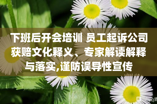 下班后開會培訓(xùn) 員工起訴公司獲賠文化釋義、專家解讀解釋與落實,謹(jǐn)防誤導(dǎo)性宣傳