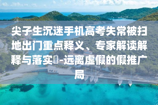 尖子生沉迷手機(jī)高考失常被掃地出門重點(diǎn)釋義、專家解讀解釋與落實(shí)?-遠(yuǎn)離虛假的假推廣局