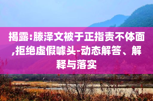 揭露:滕澤文被于正指責(zé)不體面,拒絕虛假噱頭-動(dòng)態(tài)解答、解釋與落實(shí)