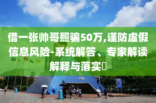 借一張帥哥照騙50萬,謹(jǐn)防虛假信息風(fēng)險-系統(tǒng)解答、專家解讀解釋與落實?