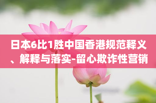 日本6比1勝中國香港規(guī)范釋義、解釋與落實-留心欺詐性營銷