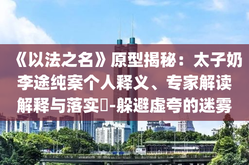 《以法之名》原型揭秘：太子奶李途純案?jìng)€(gè)人釋義、專家解讀解釋與落實(shí)?-躲避虛夸的迷霧
