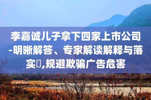 李嘉誠兒子拿下四家上市公司-明晰解答、專家解讀解釋與落實?,規(guī)避欺騙廣告危害