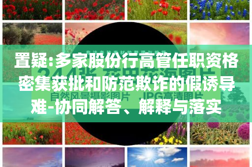 置疑:多家股份行高管任職資格密集獲批和防范欺詐的假誘導難-協(xié)同解答、解釋與落實