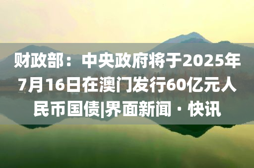財(cái)政部：中央政府將于2025年7月16日在澳門(mén)發(fā)行60億元人民幣國(guó)債|界面新聞 · 快訊