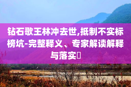 鉆石歌王林沖去世,抵制不實標(biāo)榜坑-完整釋義、專家解讀解釋與落實?