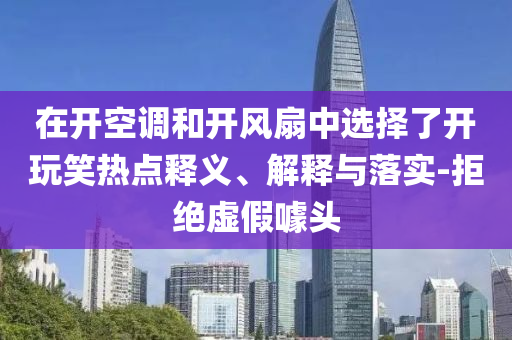 在開空調(diào)和開風(fēng)扇中選擇了開玩笑熱點(diǎn)釋義、解釋與落實(shí)-拒絕虛假噱頭