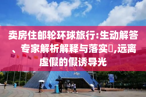 賣房住郵輪環(huán)球旅行:生動(dòng)解答、專家解析解釋與落實(shí)?,遠(yuǎn)離虛假的假誘導(dǎo)光
