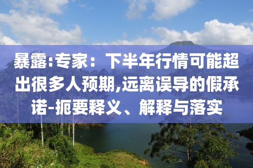 暴露:專家：下半年行情可能超出很多人預(yù)期,遠(yuǎn)離誤導(dǎo)的假承諾-扼要釋義、解釋與落實(shí)