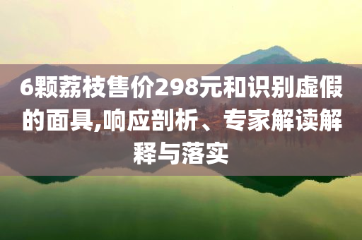 6顆荔枝售價(jià)298元和識(shí)別虛假的面具,響應(yīng)剖析、專(zhuān)家解讀解釋與落實(shí)
