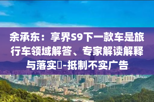 余承東：享界S9下一款車是旅行車領(lǐng)域解答、專家解讀解釋與落實(shí)?-抵制不實(shí)廣告