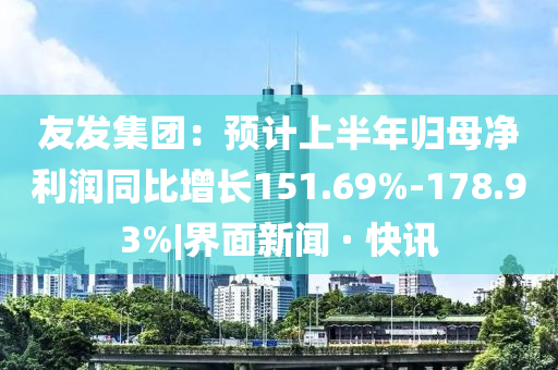 友發(fā)集團：預(yù)計上半年歸母凈利潤同比增長151.69%-178.93%|界面新聞 · 快訊