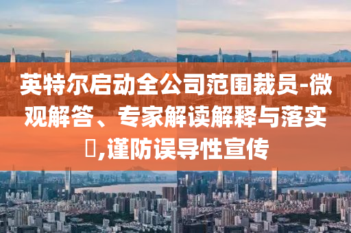 英特爾啟動全公司范圍裁員-微觀解答、專家解讀解釋與落實?,謹防誤導(dǎo)性宣傳