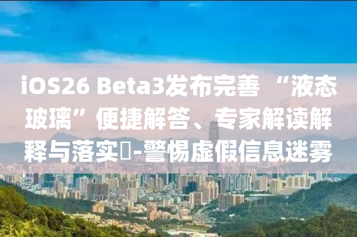 iOS26 Beta3發(fā)布完善 “液態(tài)玻璃”便捷解答、專家解讀解釋與落實?-警惕虛假信息迷霧