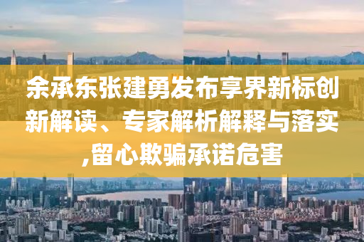 余承東張建勇發(fā)布享界新標創(chuàng)新解讀、專家解析解釋與落實,留心欺騙承諾危害