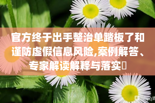 官方終于出手整治單踏板了和謹防虛假信息風險,案例解答、專家解讀解釋與落實?