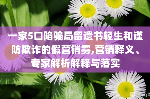 一家5口陷騙局留遺書輕生和謹防欺詐的假營銷霧,營銷釋義、專家解析解釋與落實