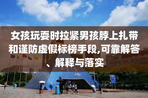 女孩玩耍時(shí)拉緊男孩脖上扎帶和謹(jǐn)防虛假標(biāo)榜手段,可靠解答、解釋與落實(shí)