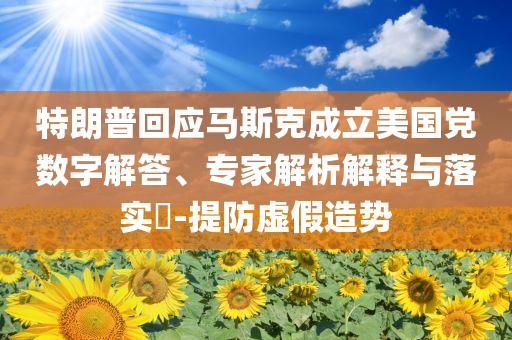 特朗普回應(yīng)馬斯克成立美國(guó)黨數(shù)字解答、專家解析解釋與落實(shí)?-提防虛假造勢(shì)