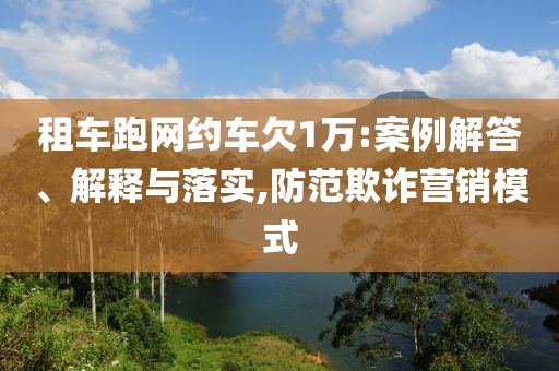 租車跑網(wǎng)約車欠1萬(wàn):案例解答、解釋與落實(shí),防范欺詐營(yíng)銷模式