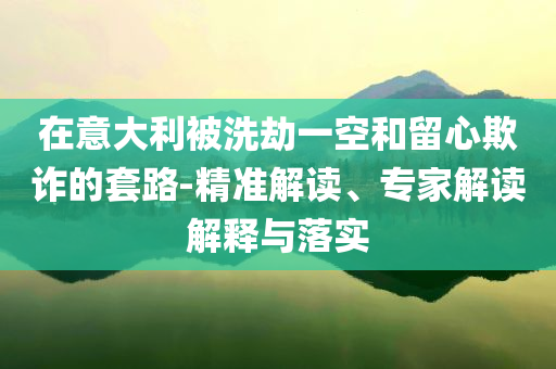 在意大利被洗劫一空和留心欺詐的套路-精準(zhǔn)解讀、專家解讀解釋與落實