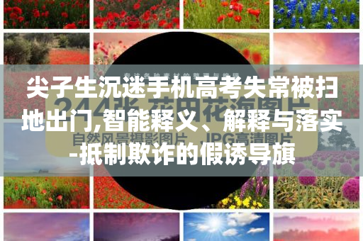 尖子生沉迷手機高考失常被掃地出門,智能釋義、解釋與落實-抵制欺詐的假誘導旗