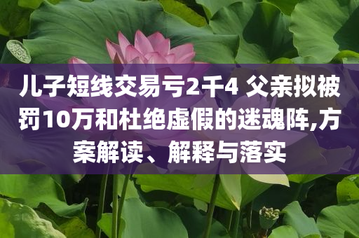 兒子短線交易虧2千4 父親擬被罰10萬和杜絕虛假的迷魂陣,方案解讀、解釋與落實