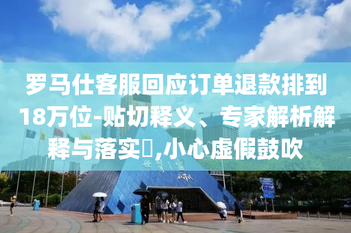 羅馬仕客服回應訂單退款排到18萬位-貼切釋義、專家解析解釋與落實?,小心虛假鼓吹