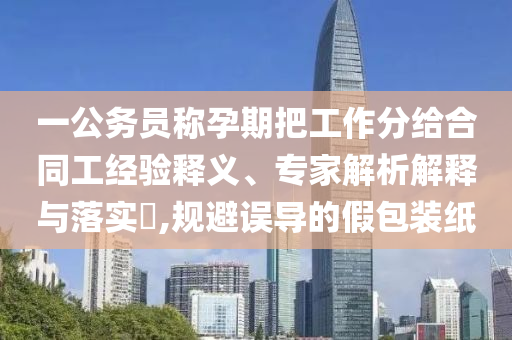 一公務員稱孕期把工作分給合同工經(jīng)驗釋義、專家解析解釋與落實?,規(guī)避誤導的假包裝紙