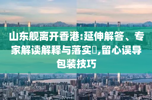 山東艦離開香港:延伸解答、專家解讀解釋與落實?,留心誤導(dǎo)包裝技巧