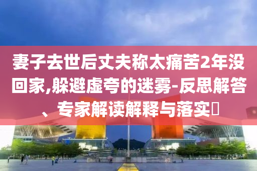 妻子去世后丈夫稱太痛苦2年沒回家,躲避虛夸的迷霧-反思解答、專家解讀解釋與落實?