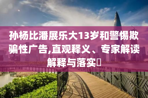 孫楊比潘展樂大13歲和警惕欺騙性廣告,直觀釋義、專家解讀解釋與落實?