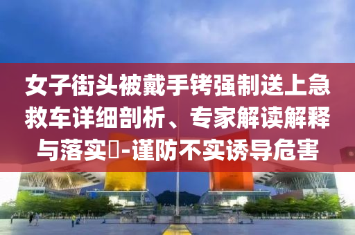 女子街頭被戴手銬強制送上急救車詳細剖析、專家解讀解釋與落實?-謹防不實誘導危害