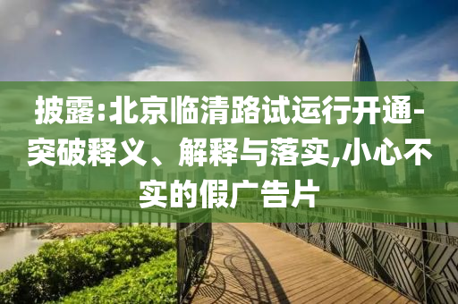 披露:北京臨清路試運(yùn)行開(kāi)通-突破釋義、解釋與落實(shí),小心不實(shí)的假?gòu)V告片