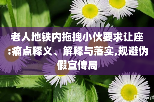老人地鐵內(nèi)拖拽小伙要求讓座:痛點(diǎn)釋義、解釋與落實(shí),規(guī)避偽假宣傳局