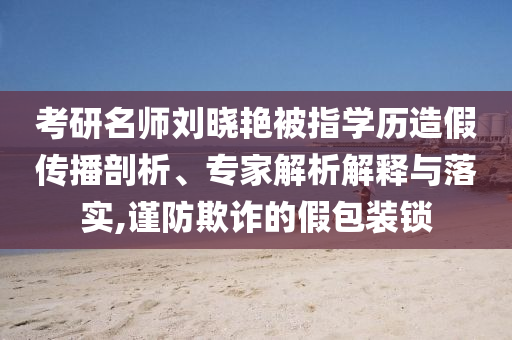 考研名師劉曉艷被指學(xué)歷造假傳播剖析、專家解析解釋與落實(shí),謹(jǐn)防欺詐的假包裝鎖
